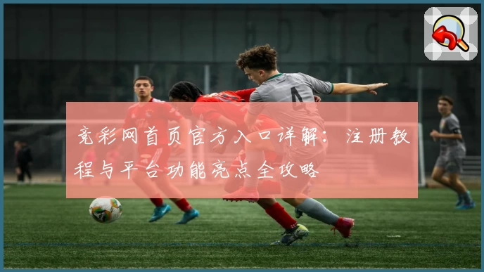 竞彩网首页官方入口详解：注册教程与平台功能亮点全攻略