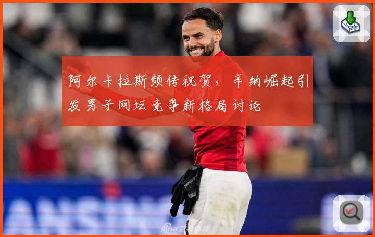阿尔卡拉斯频传祝贺，辛纳崛起引发男子网坛竞争新格局讨论