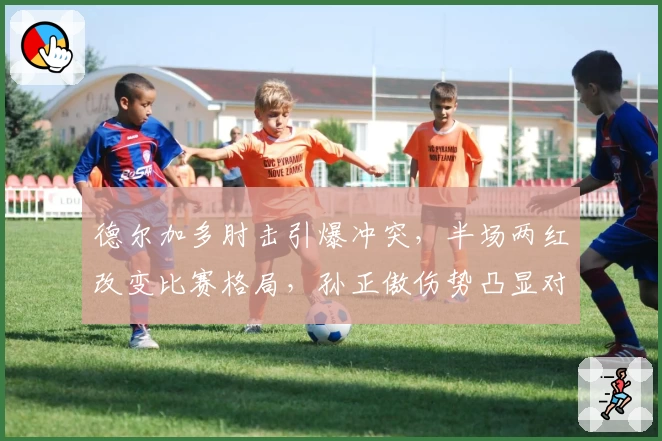 德尔加多肘击引爆冲突，半场两红改变比赛格局，孙正傲伤势凸显对抗激烈