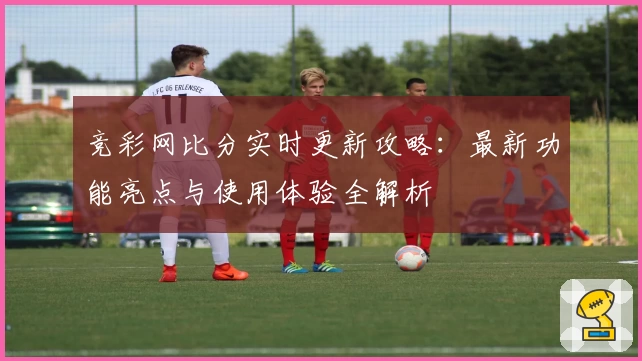 竞彩网比分实时更新攻略：最新功能亮点与使用体验全解析