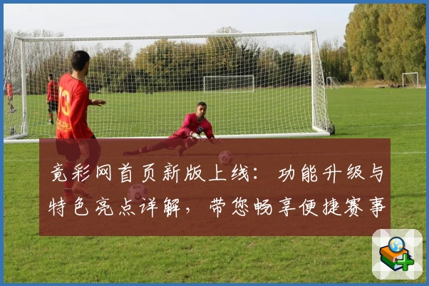 竟彩网首页新版上线：功能升级与特色亮点详解，带您畅享便捷赛事服务