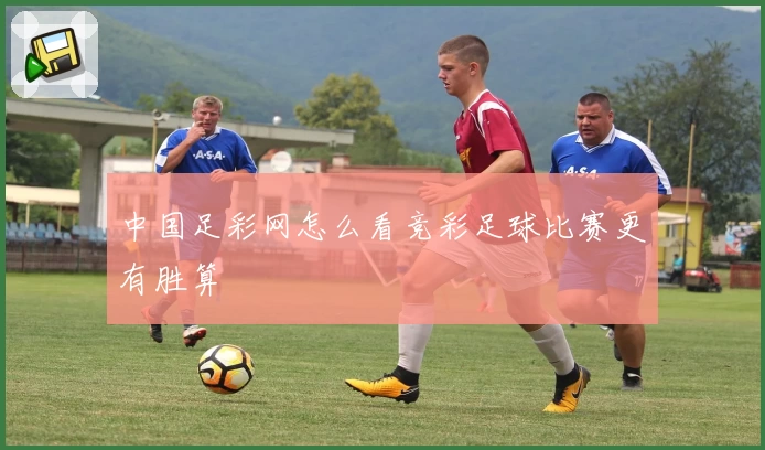 中国足彩网怎么看竞彩足球比赛更有胜算