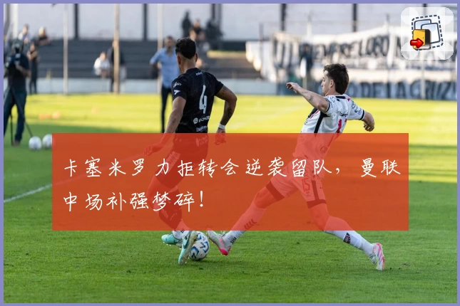卡塞米罗力拒转会逆袭留队,曼联中场补强梦碎!