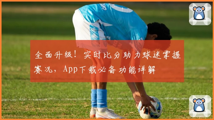 全面升级！实时比分助力球迷掌握赛况，App下载必备功能详解