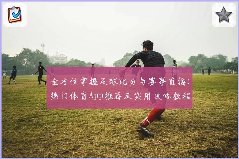 全方位掌握足球比分与赛事直播:热门体育App推荐及实用攻略教程