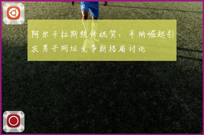 阿尔卡拉斯频传祝贺，辛纳崛起引发男子网坛竞争新格局讨论