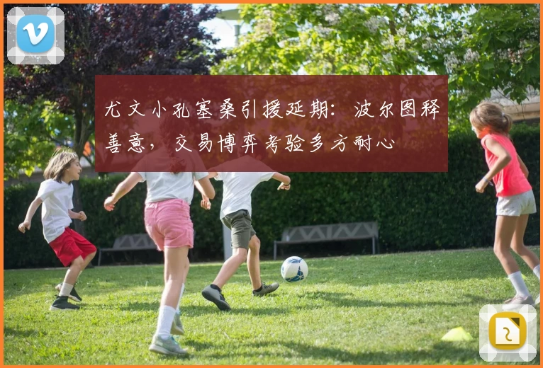 尤文小孔塞桑引援延期：波尔图释善意，交易博弈考验多方耐心
