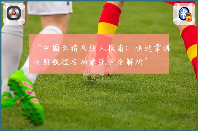 “中国竞猜网新人指南:快速掌握注册教程与功能亮点全解析”