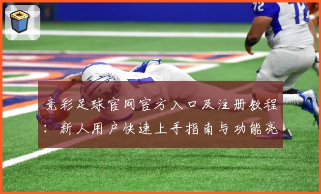 竞彩足球官网官方入口及注册教程:新人用户快速上手指南与功能亮点解析
