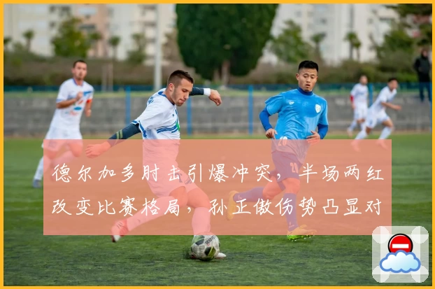 德尔加多肘击引爆冲突,半场两红改变比赛格局,孙正傲伤势凸显对抗激烈