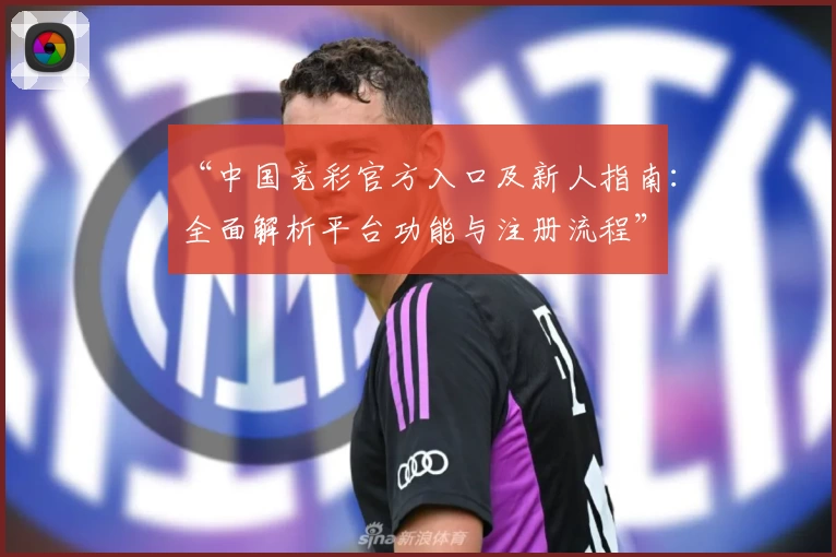 “中国竞彩官方入口及新人指南：全面解析平台功能与注册流程”